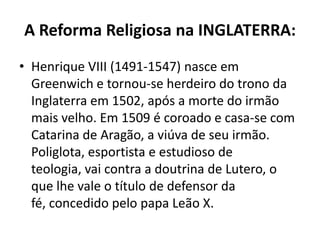 A Reforma Religiosa na INGLATERRA:
• Henrique VIII (1491-1547) nasce em
  Greenwich e tornou-se herdeiro do trono da
  Inglaterra em 1502, após a morte do irmão
  mais velho. Em 1509 é coroado e casa-se com
  Catarina de Aragão, a viúva de seu irmão.
  Poliglota, esportista e estudioso de
  teologia, vai contra a doutrina de Lutero, o
  que lhe vale o título de defensor da
  fé, concedido pelo papa Leão X.
 
