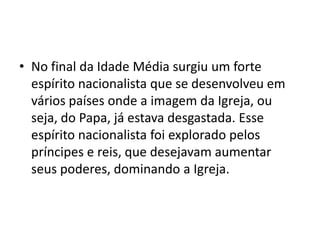 • No final da Idade Média surgiu um forte
  espírito nacionalista que se desenvolveu em
  vários países onde a imagem da Igreja, ou
  seja, do Papa, já estava desgastada. Esse
  espírito nacionalista foi explorado pelos
  príncipes e reis, que desejavam aumentar
  seus poderes, dominando a Igreja.
 
