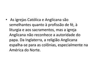 • As igrejas Católica e Anglicana são
  semelhantes quanto à profissão de fé, à
  liturgia e aos sacramentos, mas a igreja
  Anglicana não reconhece a autoridade do
  papa. Da Inglaterra, a religião Anglicana
  espalha-se para as colônias, especialmente na
  América do Norte.
 