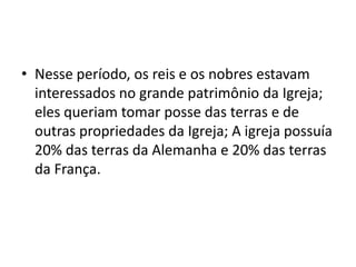 • Nesse período, os reis e os nobres estavam
  interessados no grande patrimônio da Igreja;
  eles queriam tomar posse das terras e de
  outras propriedades da Igreja; A igreja possuía
  20% das terras da Alemanha e 20% das terras
  da França.
 