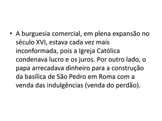 • A burguesia comercial, em plena expansão no
  século XVI, estava cada vez mais
  inconformada, pois a Igreja Católica
  condenava lucro e os juros. Por outro lado, o
  papa arrecadava dinheiro para a construção
  da basílica de São Pedro em Roma com a
  venda das indulgências (venda do perdão).
 
