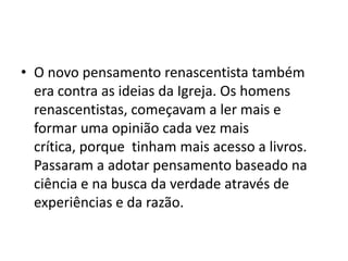 • O novo pensamento renascentista também
  era contra as ideias da Igreja. Os homens
  renascentistas, começavam a ler mais e
  formar uma opinião cada vez mais
  crítica, porque tinham mais acesso a livros.
  Passaram a adotar pensamento baseado na
  ciência e na busca da verdade através de
  experiências e da razão.
 