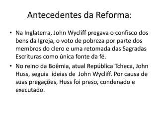 Antecedentes da Reforma:
• Na Inglaterra, John Wycliff pregava o confisco dos
  bens da Igreja, o voto de pobreza por parte dos
  membros do clero e uma retomada das Sagradas
  Escrituras como única fonte da fé.
• No reino da Boêmia, atual República Tcheca, John
  Huss, seguia ideias de John Wycliff. Por causa de
  suas pregações, Huss foi preso, condenado e
  executado.
 