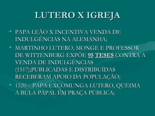 LUTERO X IGREJA
• PAPA LEÃO X INCENTIVA VENDA DE
  INDULGÊNCIAS NA ALEMANHA;
• MARTINHO LUTERO, MONGE E PROFESSOR
  DE WITTENBERG EXPÕE 95 TESES CONTRA A
  VENDA DE INDULGÊNCIAS
  (1517);PUBLICADAS E DISTRIBUÍDAS
  RECEBERAM APOIO DA POPULAÇÃO;
• 1520 – PAPA EXCOMUNGA LUTERO, QUEIMA
  A BULA PAPAL EM PRAÇA PÚBLICA;
 