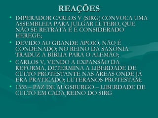 REAÇÕES
• IMPERADOR CARLOS V (SIRG) CONVOCA UMA
  ASSEMBLEIA PARA JULGAR LUTERO, QUE
  NÃO SE RETRATA E É CONSIDERADO
  HEREGE;
• DEVIDO AO GRANDE APOIO, NÃO É
  CONDENADO; NO REINO DA SAXÔNIA
  TRADUZ A BÍBLIA PARA O ALEMÃO;
• CARLOS V, VENDO A EXPANSÃO DA
  REFORMA, DETERMINA A LIBERDADE DE
  CULTO PROTESTANTE NAS ÁREAS ONDE JÁ
  ERA PRATICADO; LUTERANOS PROTESTAM;
• 1555 – PAZ DE AUGSBURGO – LIBERDADE DE
  CULTO EM CADA REINO DO SIRG
 