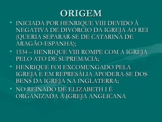 ORIGEM
• INICIADA POR HENRIQUE VIII DEVIDO À
  NEGATIVA DE DIVÓRCIO DA IGREJA AO REI
  (QUERIA SEPARAR-SE DE CATARINA DE
  ARAGÃO-ESPANHA);
• 1534 – HENRIQUE VIII ROMPE COM A IGREJA
  PELO ATO DE SUPREMACIA;
• HENRIQUE FOI EXCOMUNGADO PELA
  IGREJA E EM REPRESÁLIA APODERA-SE DOS
  BENS DA IGREJA NA INGLATERRA;
• NO REINADO DE ELIZABETH I É
  ORGANIZADA A IGREJA ANGLICANA
 