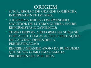 ORIGEM
• SUÍÇA, REGIÃO DE GRANDE COMÉRCIO,
  INDEPENDENTE DO SIRG;
• A REFORMA INICIA COM ZWINGLIO,
  SEGUIDOR DE LUTERO; GUERRA ENTRE
  REFORMISTAS E CATÓLICOS;
• TEMPO DEPOIS, A REFORMA NA SUÍÇA SE
  FORTALECE COM AS AÇÕES E PREGAÇÕES
  DE CALVINO; DEFENDEU A
  PREDESTINAÇÃO;
• RECEBEU GRANDE APOIO DA BURGUESIA
  QUE SE VIA COMO UMA CAMADA
  PREDESTINADA POR DEUS;
 
