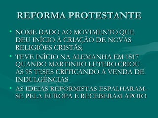 REFORMA PROTESTANTE
• NOME DADO AO MOVIMENTO QUE
  DEU INÍCIO À CRIAÇÃO DE NOVAS
  RELIGIÕES CRISTÃS;
• TEVE INÍCIO NA ALEMANHA EM 1517
  QUANDO MARTINHO LUTERO CRIOU
  AS 95 TESES CRITICANDO A VENDA DE
  INDULGÊNCIAS
• AS IDEIAS REFORMISTAS ESPALHARAM-
  SE PELA EUROPA E RECEBERAM APOIO
 