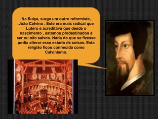 Na Suíça, surge um outro reformista,
 João Calvino . Este era mais radical que
     Lutero e acreditava que desde o
  nascimento , estamos predestinados a
ser ou não salvos. Nada do que se fizesse
podia alterar esse estado de coisas. Esta
      religião ficou conhecida como
                 Calvinismo.
 