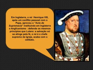 Em Inglaterra, o rei Henrique VIII,
   após um conflito pessoal com o
       Papa, aprovou o “Acto de
Supremacia” instituindo em Inglaterra
o Anglicanismo : defende os mesmos
 princípios que Lutero: a salvação só
    se atinge pela fé, o rei é o chefe
   supremo da Igreja, acaba com o
               celibato.
 