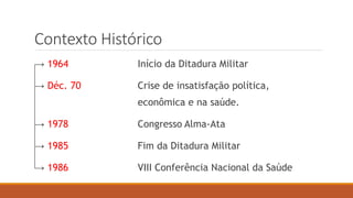 Contexto Histórico
→ 1964 Início da Ditadura Militar
→ Déc. 70 Crise de insatisfação política,
econômica e na saúde.
→ 1978 Congresso Alma-Ata
→ 1985 Fim da Ditadura Militar
→ 1986 VIII Conferência Nacional da Saúde
 