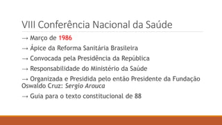 VIII Conferência Nacional da Saúde
→ Março de 1986
→ Ápice da Reforma Sanitária Brasileira
→ Convocada pela Presidência da República
→ Responsabilidade do Ministério da Saúde
→ Organizada e Presidida pelo então Presidente da Fundação
Oswaldo Cruz: Sergio Arouca
→ Guia para o texto constitucional de 88
 