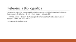 Referência Bibliográfica
→ DUNCAN, Bruce B., et al – Medicina Ambulatorial: Condutas de Atenção Primária
Baseadas em Evidências – 4ª ed. – Porto Alegre : Artmed, 2013
→ COHN, Amélia – Boletim da Associação Brasileira de Pós-Graduação em Saúde
Coletiva, 1988, ano VII, n 29, p. 5
→ www.pensesus.fiocruz.br
 