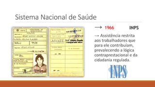 Sistema Nacional de Saúde
→ 1966 INPS
→ Assistência restrita
aos trabalhadores que
para ele contribuíam,
prevalecendo a lógica
contraprestacional e da
cidadania regulada.
 
