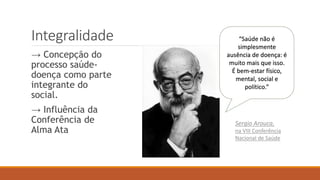 Integralidade
→ Concepção do
processo saúde-
doença como parte
integrante do
social.
→ Influência da
Conferência de
Alma Ata
“Saúde não é
simplesmente
ausência de doença: é
muito mais que isso.
É bem-estar físico,
mental, social e
político.”
Sergio Arouca,
na VIII Conferência
Nacional de Saúde
 
