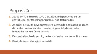 Proposições
1. Saúde como direito de todo o cidadão, independente de ter
contribuído, ser trabalhador rural ou não trabalhador.
2. As ações de saúde devem garantir o acesso da população às ações
de cunho preventivo e/ou curativo e, para tal, devem estar
integradas em um único sistema.
3. Descentralização da gestão, tanto administrativa, como financeira.
4. Controle social das ações de saúde
 