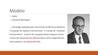 Modelo
→ Itália
→ Giovanni Berlinguer
→ Estratégia adotada pelo movimento da Reforma Sanitária:
“ocupação de espaços institucionais” e criação de “projetos
institucionais”. A partir da ocupação desses espaços institu-
cionais por pensamentos diferenciados contra-hegemônicos,
estes passam a ser palcos de luta.
 