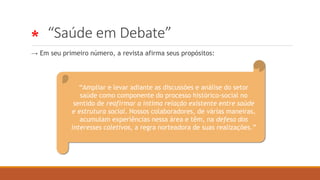 * “Saúde em Debate”
→ Em seu primeiro número, a revista afirma seus propósitos:
“Ampliar e levar adiante as discussões e análise do setor
saúde como componente do processo histórico-social no
sentido de reafirmar a íntima relação existente entre saúde
e estrutura social. Nossos colaboradores, de várias maneiras,
acumulam experiências nessa área e têm, na defesa dos
interesses coletivos, a regra norteadora de suas realizações.”
 