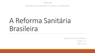 A Reforma Sanitária
Brasileira
BIANCA LAZARINI FORREQUE
VITÓRIA, ES
ABRIL 2015
EMESCAM
RESIDÊNCIA DE MEDICINA DE FAMÍLIA E COMUNIDADE
 