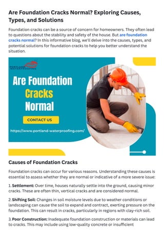 Are Foundation Cracks Normal? Exploring Causes,
Types, and Solutions
Foundation cracks can be a source of concern for homeowners. They often lead
to questions about the stability and safety of the house. But are foundation
cracks normal? In this informative blog, we'll delve into the causes, types, and
potential solutions for foundation cracks to help you better understand the
situation.
Causes of Foundation Cracks
Foundation cracks can occur for various reasons. Understanding these causes is
essential to assess whether they are normal or indicative of a more severe issue:
1.Settlement: Over time, houses naturally settle into the ground, causing minor
cracks. These are often thin, vertical cracks and are considered normal.
2.Shifting Soil: Changes in soil moisture levels due to weather conditions or
landscaping can cause the soil to expand and contract, exerting pressure on the
foundation. This can result in cracks, particularly in regions with clay-rich soil.
3.Poor Construction: Inadequate foundation construction or materials can lead
to cracks. This may include using low-quality concrete or insufficient
 