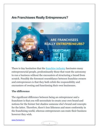 www.frantastic.in
1
Are Franchisees Really Entrepreneurs?
There is tiny hesitation that the franchise industry fascinates many
entrepreneurial people, predominantly those that want the autonomy
to run a business without the encounters of structuring a brand from
scratch. Possibly the foremost resemblance between franchise owners
and entrepreneurs is that they both relish the responsibility and
encounters of owning and functioning their own businesses.
The difference
The significant difference between being an entrepreneur and a
franchisee is that you will necessitate to create your own brand and
notions for the former but shadow someone else's brand and concepts
for the latter. Therefore, there’s less litheness and more conformity in
the franchising world, whereas entrepreneurs can route their business
however they wish.
 