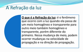 A Refração da luz
       O que é a Refração da luz: é o fenômeno
       que ocorre com a luz quando ela passa de
       um meio homogêneo e transparente para
       outro meio também homogêneo e
       transparente, porém diferente do
       primeiro. Nessa mudança de meio, podem
       ocorrer mudanças na velocidade de
       propagação e na direção de propagação.
 