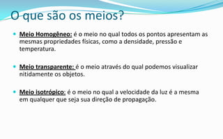 O que são os meios?
 Meio Homogêneo: é o meio no qual todos os pontos apresentam as
  mesmas propriedades físicas, como a densidade, pressão e
  temperatura.

 Meio transparente: é o meio através do qual podemos visualizar
  nitidamente os objetos.

 Meio isotrópico: é o meio no qual a velocidade da luz é a mesma
  em qualquer que seja sua direção de propagação.
 
