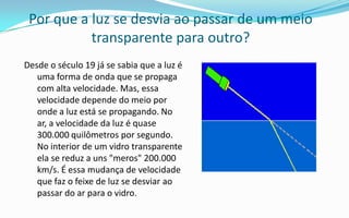 Por que a luz se desvia ao passar de um meio
           transparente para outro?
Desde o século 19 já se sabia que a luz é
   uma forma de onda que se propaga
   com alta velocidade. Mas, essa
   velocidade depende do meio por
   onde a luz está se propagando. No
   ar, a velocidade da luz é quase
   300.000 quilômetros por segundo.
   No interior de um vidro transparente
   ela se reduz a uns "meros" 200.000
   km/s. É essa mudança de velocidade
   que faz o feixe de luz se desviar ao
   passar do ar para o vidro.
 
