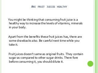 ARE FRUIT JUICES HEALTHY

You might be thinking that consuming fruit juice is a
healthy way to increase the levels of vitamins, minerals
in your body.
Apart from the benefits these fruit juices has, there are
some drawbacks also. Be careful next time while you
take it.

Fruit juices doesn’t same as original fruits. They contain
sugar as compared to other sugar drinks. There fore
before consuming it, you should dilute it.

 