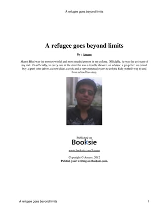 A refugee goes beyond limits




                      A refugee goes beyond limits
                                                 By : Amans

 Manoj Bhai was the most powerful and most needed person in my colony. Officially, he was the assistant of
 my dad. Un-officially, to every one in the street he was a trouble shooter, an advisor, a go-getter, an errand
  boy, a part-time driver, a chowkidar, a cook and a very punctual escort to colony kids on their way to and
                                            from school bus stop.




                                                 Published on



                                          www.booksie.com/Amans

                                         Copyright © Amans, 2012
                                   Publish your writing on Booksie.com.




A refugee goes beyond limits                                                                                  1
 