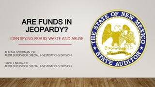 ARE FUNDS IN
JEOPARDY?
IDENTIFYING FRAUD, WASTE AND ABUSE
ALANNA GOODMAN, CFE
AUDIT SUPERVISOR, SPECIAL INVESTIGATIONS DIVISION
DAVID J. MORA, CFE
AUDIT SUPERVISOR, SPECIAL INVESTIGATIONS DIVISION
 