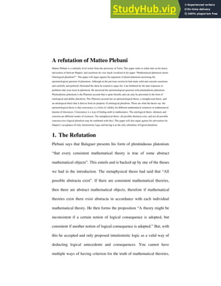 A refutation of Matteo Plebani
Matteo Plebani is a scholarly level writer from the university of Turin. This paper seeks to refute him on his heavy
advocation of Stewart Shapiro, and assertions he very much vocalized in his paper “Mathematical platonism meets
Ontological pluralism?”. This paper will argue against his argument of plural platonism answering the
epistemological question of platonism. Although in the previous section he had made solid and concrete assertions
and carefully and perfectly illustrated the ideas he wanted to argue for, I am bothered by the later responses to
problems that were risen in platonism. He answered the epistemological question with plenitudinous platonism.
Plenitudinous platonism is the Platonist account that is quite literally and can only be presented in the form of
ontological and alethic pluralism. This Platonist account has an epistemological thesis, a metaphysical thesis, and
an ontological thesis that it derives from its property of ontological pluralism. These are what the theses say: the
epistemological thesis is that consistency is a form of validity for different mathematical sentences in mathematical
domain of discourses. Consistency is a way of finding truth in mathematics. The ontological thesis: abstracta and
concreta are different modes of existence. The metaphysical thesis: all possible abstracta exist, and not all possible
concreta exist (logical pluralism may be combined with this). This paper will also argue against his advocation for
Shapiro’s acceptance of only intuitionistic logic and having it as the only subsidiary of logical pluralism.
1. The Refutation
Plebani says that Balaguer presents his form of plentinduous platonism
“that every consistent mathematical theory is true of some abstract
mathematical objects”. This entails and is backed up by one of the theses
we had in the introduction. The metaphysical thesis had said that “All
possible abstracta exist”. If there are consistent mathematical theories,
then there are abstract mathematical objects, therefore if mathematical
theories exist there exist abstracta in accordance with each individual
mathematical theory. He then forms the proposition “A theory might be
inconsistent if a certain notion of logical consequence is adopted, but
consistent if another notion of logical consequence is adopted.” But, with
this he accepted and only proposed intuitionistic logic as a valid way of
deducting logical antecedents and consequences. You cannot have
multiple ways of having criterion for the truth of mathematical theories,
 
