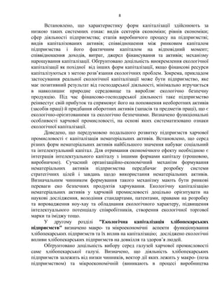 8
Встановлено, що характеристику форм капіталізації здійснюють за
низкою таких системних ознак: видів секторів економіки; рівнів економіки;
сфер діяльності підприємства; етапів виробничого процесу на підприємстві;
видів капіталізованих активів; співвідношення між ринковим капіталом
підприємства і його фактичним капіталом на відповідний момент;
співвідношення доходів, витрат, джерел фінансування та активів; механізму
нарощування капіталізації. Обґрунтовано доцільність виокремлення екологічної
капіталізації як похідної від інших форм капіталізації, якщо фінансові ресурси
капіталізуються з метою розв’язання екологічних проблем. Зокрема, прикладом
застосування реальної екологічної капіталізації може бути підприємство, яке
має позитивний результат від господарської діяльності, мінімально втручається
в навколишнє природне середовище та виробляє екологічно безпечну
продукцію. Під час фінансово-господарської діяльності таке підприємство
реінвестує свій прибуток та спрямовує його на поповнення необоротних активів
(засобів праці) й придбання оборотних активів (запасів та предметів праці), що є
екологічно-орієнтованими та екологічно безпечними. Визначено функціональні
особливості харчової промисловості, на основі яких систематизовано ознаки
екологічної капіталізації.
Доведено, що передумовою подальшого розвитку підприємств харчової
промисловості є капіталізація нематеріальних активів. Встановлено, що серед
різних форм нематеріальних активів найбільшого значення набуває соціальний
та інтелектуальний капітал. Для отримання економічного ефекту необхідною є
інтеграція інтелектуального капіталу з іншими формами капіталу (грошовою,
виробничою). Сучасний організаційно-економічний механізм формування
нематеріальних активів підприємства передбачає розробку системи
стратегічних цілей і завдань щодо використання нематеріальних активів.
Визначальним чинником формування такого механізму мають бути ринкові
переваги еко безпечних продуктів харчування. Екологічну капіталізацію
нематеріальних активів у харчовій промисловості доцільно орієнтувати на
наукові дослідження, володіння стандартами, патентами, правами на розробку
та впровадження ноу-хау та обладнання екологічного характеру, підвищення
інтелектуального потенціалу співробітників, створення екологічної торгової
марки та іміджу тощо.
У другому розділі "Екологічна капіталізація хлібопекарських
підприємств" визначено макро- та мікроекономічні аспекти функціонування
хлібопекарських підприємств та їх вплив на капіталізацію; досліджено екологічні
впливи хлібопекарських підприємств на довкілля та здоров’я людей.
Обґрунтовано доцільність вибору серед галузей харчової промисловості
саме хлібопекарської галузі. Визначено, що діяльність хлібопекарських
підприємств залежить від низки чинників, вектор дії яких лежить у макро- (поза
підприємством) та мікроекономічній (виникають в процесі виробництва
 