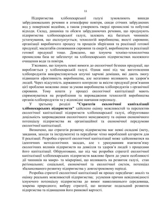 11
Підприємства хлібопекарської галузі зумовлюють викиди
забруднювальних речовин в атмосферне повітря, скиди стічних забруднених
вод у поверхневі водойми, а також утворюють тверді промислові та побутові
відходи. Склад, динаміка та обсяги забруднюючих речовин, що продукують
підприємства хлібопекарської галузі, залежать від багатьох чинників:
устаткування, що експлуатується; технологій виробництва; якості сировини;
організації виробничого процесу та процесів зберігання та реалізації готової
продукції; масштабів споживання сировини та енергії, виробництва та реалізації
готової продукції тощо. Доведено, що існуюча техніко-технологічна
промислова база не забезпечує на хлібопекарських підприємствах належного
очищення води та повітря.
З’ясовано, що існують певні вимоги до екологічної безпеки продукції, що
виробляється у хлібопекарській галузі. Однак нині під час виготовлення
хлібопродуктів використовуються штучні харчові домішки, які дають змогу
підвищити ефективність виробництва, але негативно впливають на здоров’я
людей. Через відсутність державного контролю за якістю продукції розв’язання
цієї проблеми можливо лише за умови виробництва хлібопродуктів з органічної
сировини. Тому кошти у процесі екологічної капіталізації мають
спрямовуватися на розроблення та впровадження технологій виробництва
органік-хлібопродуктів та у відповідне навчання персоналу.
У третьому розділі "Стратегія екологічної капіталізації
хлібопекарських підприємств" здійснено оцінку можливостей та перспектив
екологічної капіталізації підприємств хлібопекарської галузі, обґрунтовано
доцільність запровадження екологічного менеджменту та оцінки економічного
потенціалу підприємства як організаційної та економічної передумови
екологічної капіталізації.
Визначено, що стратегія розвитку підприємства має певні складові (мету,
завдання, заходи та інструменти) та передбачає чітко вироблений алгоритм для
її реалізації. Розробка стратегії екологічної капіталізації може здійснюватися на
ідентичних методологічних засадах, але з урахуванням взаємозв’язку
екологічних впливів підприємств на довкілля та здоров’я людей з процесами
його капіталізації. Обґрунтовано, що під час розробки стратегії екологічної
капіталізації хлібопекарських підприємств важливо брати до уваги особливості
дії чинників на макро- та мікрорівні, що впливають на розвиток галузі, стан
регіональних: соціальної, економічної та екологічної систем, потенціал
збалансованого розвитку підприємства у довгостроковому періоді.
Розробка стратегії екологічної капіталізації як процес передбачає: аналіз та
оцінку реальних можливостей підприємства; усунення причин невідповідності
існуючого потенціалу підприємства до вимог навколишнього середовища,
зокрема природного; вибору стратегії, що визначає подальший розвиток
підпрємства та підвищення його ринкової вартості.
 