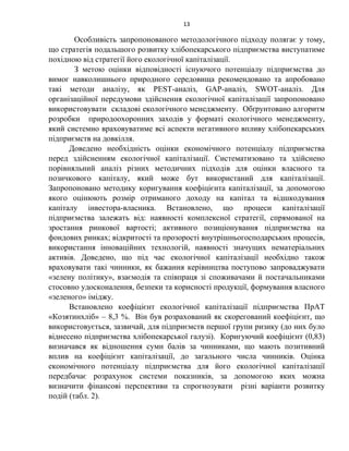 13
Особливість запропонованого методологічного підходу полягає у тому,
що стратегія подальшого розвитку хлібопекарського підприємства виступатиме
похідною від стратегії його екологічної капіталізації.
З метою оцінки відповідності існуючого потенціалу підприємства до
вимог навколишнього природного середовища рекомендовано та апробовано
такі методи аналізу, як PEST-аналіз, GAP-аналіз, SWOT-аналіз. Для
організаційної передумови здійснення екологічної капіталізації запропоновано
використовувати складові екологічного менеджменту. Обґрунтовано алгоритм
розробки природоохоронних заходів у форматі екологічного менеджменту,
який системно враховуватиме всі аспекти негативного впливу хлібопекарських
підприємств на довкілля.
Доведено необхідність оцінки економічного потенціалу підприємства
перед здійсненням екологічної капіталізації. Систематизовано та здійснено
порівняльний аналіз різних методичних підходів для оцінки власного та
позичкового капіталу, який може бут використаний для капіталізації.
Запропоновано методику коригування коефіцієнта капіталізації, за допомогою
якого оцінюють розмір отриманого доходу на капітал та відшкодування
капіталу інвестора-власника. Встановлено, що процеси капіталізації
підприємства залежать від: наявності комплексної стратегії, спрямованої на
зростання ринкової вартості; активного позиціонування підприємства на
фондових ринках; відкритості та прозорості внутрішньогосподарських процесів,
використання інноваційних технологій, наявності значущих нематеріальних
активів. Доведено, що під час екологічної капіталізації необхідно також
враховувати такі чинники, як бажання керівництва поступово запроваджувати
«зелену політику», взаємодія та співпраця зі споживачами й постачальниками
стосовно удосконалення, безпеки та корисності продукції, формування власного
«зеленого» іміджу.
Встановлено коефіцієнт екологічної капіталізації підприємства ПрАТ
«Козятинхліб» – 8,3 %. Він був розрахований як скорегований коефіцієнт, що
використовується, зазвичай, для підприємств першої групи ризику (до них було
віднесено підприємства хлібопекарської галузі). Коригуючий коефіцієнт (0,83)
визначався як відношення суми балів за чинниками, що мають позитивний
вплив на коефіцієнт капіталізації, до загального числа чинників. Оцінка
економічного потенціалу підприємства для його екологічної капіталізації
передбачає розрахунок системи показників, за допомогою яких можна
визначити фінансові перспективи та спрогнозувати різні варіанти розвитку
подій (табл. 2).
 