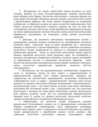 15
2. Встановлено, що процес капіталізації можна розділити на певні
складові. Залежно від низки системоутворювальних чинників капіталізація
може набувати різні форми. Екологічна капіталізація є похідною формою від
інших форм капіталізації. Основною якісною ознакою екологічної капіталізації
є реінвестування прибутку або інших активів підприємства на поповнення
необоротних та оборотних активів, що мають екологічні характеристики. Інші
ознаки екологічної капіталізації з’ясовують залежно від того, на який вид
господарської діяльності або на яку стадію виробництва спрямовуються активи,
що мають природоохоронне значення. Кількісні ознаки екологічної капіталізації
вимірюються показниками, що визначають розмір активів екологічного
характеру.
3. Доведено, що екологічна капіталізація нематеріальних активів є
спрямуванням грошових ресурсів підприємства на трансформацію сукупності
розумової праці, здатностей, знань та вмінь працівників, які є економічно
цінними та задіюються у системі виробництва з метою зменшення негативного
екологічного впливу підприємства на довкілля та збільшення виробництва
екобезпечної продукції. Також до екологічної капіталізації можна віднести
процеси придбання результатів іншої розумової праці, що відображено у
наукових дослідженнях, розроблених стандартах, патентах, правах на розробку
та впровадження ноу-хау та обладнання екологічного характеру тощо.
Екологічна капіталізація нематеріальних активів набуває особливого значення у
період екологічної переорієнтації виробничої діяльності суб’єкта
господарювання.
4. Встановлено, що між функціональними особливостями підприємств
галузі та чинниками, вектор дії яких лежить у макроекономічній та
мікроекономічній площині, існує певний взаємозв’язок. Доведено, що
синергетична дія технологічних, організаційних, економічних особливостей
хлібопекарської галузі та макро- і мікроекономічних чинників може істотно
впливати на процеси капіталізації. Вектори взаємовпливів є різноплановими і
неоднозначними (один і той самий чинник за різних умов може здійснювати
позитивний або негативний вплив). Тому з урахуванням того, що екологічна
капіталізація є похідною від інших форм капіталізації, доцільно прогнозувати
різні варіанти розвитку подій. Під час систематизації мікроекономічних
чинників щодо їх впливу на процеси екологічної капіталізації необхідно
зважати на неоднорідність підприємств хлібопекарської галузь.
5. Обґрунтовано, що екологічні впливи підприємств харчової
промисловості безпосередньо залежать від їх функціональних особливостей.
Зокрема, підприємства хлібопекарської галузі забруднюють атмосферне
повітря, водні джерела, ґрунт та продукують екологічну небезпеку для здоров’я
людей, використовуючи у виробничому процесі штучні домішки. Для
здійснення екологічної капіталізації доцільно застосовувати такий
 