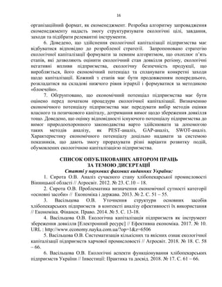 16
організаційний формат, як екоменеджмент. Розробка алгоритму запровадження
екоменеджменту надасть змогу структуризувати екологічні цілі, завдання,
заходи та підібрати релевантні інструменти.
6. Доведено, що здійснення екологічної капіталізації підприємства має
відбуватися відповідно до розробленої стратегії. Запропоновано стратегію
екологічної капіталізації формувати за певним алгоритмом, що охоплює п’ять
етапів, які дозволяють оцінити екологічний стан довкілля регіону, екологічні
негативні впливи підприємства, екологічну безпечність продукції, що
виробляється, його економічний потенціал та спланувати конкретні заходи
щодо капіталізації. Кожний з етапів має бути продовженням попереднього,
розкладатися на складові нижчого рівня ієрархії і формуватися за методикою
«блокчейн».
7. Обґрунтовано, що економічний потенціал підприємства має бути
оцінено перед початком процедури екологічної капіталізації. Визначенню
економічного потенціалу підприємства має передувати вибір методів оцінки
власного та позичкового капіталу, дотримання вимог щодо збереження довкілля
тощо. Доведено, що оцінку відповідності існуючого потенціалу підприємства до
вимог природоохоронного законодавства варто здійснювати за допомогою
таких методів аналізу, як PEST-аналіз, GAP-аналіз, SWOT-аналіз.
Характеристику економічного потенціалу доцільно надавати за системою
показників, що дають змогу прорахувати різні варіанти розвитку подій,
обумовлених екологічною капіталізацією підприємства.
СПИСОК ОПУБЛІКОВАНИХ АВТОРОМ ПРАЦЬ
ЗА ТЕМОЮ ДИСЕРТАЦІЇ
Статті у наукових фахових виданнях України:
1. Сирота О.В. Аналіз сучасного стану хлібопекарської промисловості
Вінницької області // Агросвіт. 2012. № 23. С.10 – 18.
2. Сирота О.В. Проблематика визначення економічної сутності категорії
«основні засоби» // Економіка і держава. 2013. № 2. С. 51 – 55.
3. Васільцова О.В. Уточнення структури основних засобів
хлібопекарських підприємств в контексті аналізу ефективності їх використання
// Економіка. Фінанси. Право. 2014. № 5. С. 13-18.
4. Васільцова О.В. Екологічна капіталізація підприємств як інструмент
збереження довкілля [Електронний ресурс] // Ефективна економіка. 2017. № 10.
URL : http://www.economy.nayka.com.ua/?op=1&z=6506
5. Васільцова О.В. Систематизація кількісних та якісних ознак екологічної
капіталізації підприємств харчової промисловості // Агросвіт. 2018. № 18. C. 58
– 66.
6. Васільцова О.В. Екологічні аспекти функціонування хлібопекарських
підприємств України // Інвестиції: Практика та досвід. 2018. № 17. C. 61 – 66.
 
