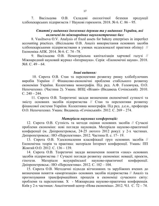 17
7. Васільцова О.В. Складові екологічної безпеки продукції
хлібопекарських підприємств // Наукові горизонти. 2018. № 6. C. 86 – 95.
Статті у виданнях іноземних держав та у виданнях України, які
включені до міжнародних наукометричних баз:
8. Vasiltsova O.V. Analysis of fixed assets for bakery enterprises in imperfect
accounting practices. (Вісільцова О.В. Аналіз використання основних засобів
хлібопекарськими підприємствами в умовах недосконалої практики обліку) //
Економіка АПК. 2014. № 6. С. 74 –78.
9. Васільцова О.В. Нематеріальна капіталізація харчової галузі //
Міжнародний науковий журнал «Інтернаука». Серія: «Економічні науки». 2018.
№8. C. 49 – 64.
Інші видання:
10. Сирота О.В. Стан та перспективи розвитку ринку хлібобулочних
виробів України // Фінансово-економічні проблеми стабільного розвитку
економіки України. Колективна монографія. Під ред. А.Ф. Головчука, О.О.
Непочатенко. (Частина 2). Умань: ВПЦ «Візаві» (Видавець Сочінський). 2010.
C. 240 – 244.
11. Сирота О.В. Теоретичні засади визначення економічної сутності та
змісту основних засобів підприємства // Стан та перспективи розвитку
фінансової системи України. Колективна монографія. Під ред. д.е.н., професора
О.О. Непочатенко. Умань: Видавець «Сочінський». 2012. C. 269 – 274.
Матеріали наукових конференцій:
12. Сирота О.В. Сутність та методи оцінки основних засобів // Сучасні
проблеми економіки: нові погляди науковців. Матеріали науково-практичної
конференції (м. Дніпропетровськ, 24-25 лютого 2012 року): у 2-х частинах.
Дніпропетровськ.: НО «Перспектива». 2012. Частина ІІ. с. 17– 19.
13. Сирота О.В. Удосконалення класифікації груп основних засобів //
Економічна теорія та практика: матеріали Інтернет конференції. Умань: ПП
Жовтий О.О. 2012. C. 136 – 139.
14. Сирота О.В. Теоретичні засади визначення поняття «знос» основних
засобів підприємства // Сучасні погляди розвитку економіки: новації, проекти,
гіпотези. Матеріали всеукраїнської науково-практичної конференції.
Дніпропетровськ.: НО «Перспектива». 2012. C. 102 – 104.
15. Сирота О.В. Методичні підходи вітчизняних та зарубіжних вчених до
визначення поняття «амортизація» основних засобів підприємства // Аналіз та
прогнозування трансформаційних процесів в економіці сучасного світу:
проблеми та перспективи. Х - Міжнародна науково-практична конференція.
Київ у 2-х частинах: Аналітичний центр «Нова економіка». 2012. Ч.І. C. 72 – 74.
 
