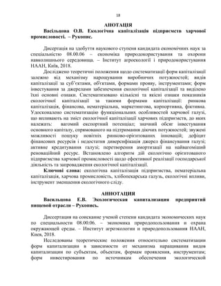 18
АНОТАЦІЯ
Васільцова О.В. Екологічна капіталізація підприємств харчової
промисловості. – Рукопис.
Дисертація на здобуття наукового ступеня кандидата економічних наук за
спеціальністю 08.00.06 – економіка природокористування та охорони
навколишнього середовища. – Інститут агроекології і природокористування
НААН, Київ, 2018.
Досліджено теоретичні положення щодо систематизації форм капіталізації
залежно від механізму нарощування виробничих потужностей; видів
капіталізації за суб’єктами, об'єктами, формами прояву, інструментами; форм
інвестування за джерелами забезпечення екологічної капіталізації та виділено
їхні основні ознаки. Систематизовано кількісні та якісні ознаки показників
екологічної капіталізації за такими формами капіталізації: ринкова
капіталізація, фінансова, нематеріальна, маркетингова, корпортивна, фіктивна.
Удосконалено систематизацію функціональних особливостей харчової галузі,
що впливають на зміст екологічної капіталізації харчових підприємств, до яких
належать: вагомий експортний потенціал; значний обсяг інвестування
основного капіталу, спрямованого на підтримання діючих потужностей; звужені
можливості пошуку новітніх ринково-орієнтованих інновацій; дефіцит
фінансових ресурсів і недостатня диверсифікація джерел фінансування галузі;
активне кредитування галузі; перетворення амортизації на найвагоміший
реноваційний ресурс. Встановлено алгоритм дій екологічно орієнтованого
підприємства харчової промисловості щодо ефективної реалізації господарської
діяльність та запровадження екологічної капіталізації.
Ключові слова: екологічна капіталізація підприємства, нематеріальна
капіталізація, харчова промисловість, хлібопекарська галузь, екологічні впливи,
інструмент зменшення екологічного сліду.
АННОТАЦИЯ
Васильцова Е.В. Экологическая капитализация предприятий
пищевой отрасли – Рукопись.
Диссертация на соискание ученой степени кандидата экономических наук
по специальности 08.00.06. – экономика природопользования и охрана
окружающей среды. – Институт агроэкологии и природопользования НААН,
Киев, 2018.
Исследованы теоретические положения относительно систематизации
форм капитализации в зависимости от механизма наращивания видов
капитализации по субъектам, объектам, формам проявления, инструментам;
форм инвестирования по источникам обеспечения экологической
 