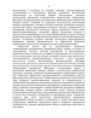 19
капитализации и выделены их основные признаки. Систематизированы
количественные и качественные признаки показателей экологической
капитализации по следующим формам капитализации: рыночная
капитализация, финансовая, нематериальная, маркетинговая, корпортивная,
фиктивная. Усовершенствована систематизация функциональных особенностей
пищевой отрасли, влияющая на содержание экологической капитализации
пищевых предприятий, к которым относятся: весомый экспортный потенциал;
значительный объем инвестирования основного капитала, направленный на
поддержание действующих мощностей; сужены возможности поиска новых
рыночно-ориентированных инноваций; дефицит финансовых ресурсов и
недостаточная диверсификация источников финансирования отрасли; активное
кредитование отрасли; преобразование амортизации на весомые реновационные
ресурсы. Установлено алгоритм действий экологически ориентированного
предприятия пищевой промышленности по эффективной реализации
хозяйственной деятельности и внедрению экологической капитализации.
Определена система мер по предотвращению загрязнения
хлебопекарными предприятиями окружающей среды, которая, в отличие от
существующей, включает комплекс мероприятий по предотвращению
загрязнения почвы, сточных вод, атмоферы и классификацию их по группам, а
так же комплексную систему методов и способов очистки почв (физические:
электохимический, электрокинетический; химический - метод промывки;
биологические методы: фитоекстракция, фиторемедиация), атмосферы
(механический, физический, химический, физико-химический методы), сточных
вод (механический, биологичниий, физико химический методы) от загрязнений
хлебопекарных предприятий. Обоснована систематизация причин и
последствий привлечения пищевых добавок и улучшителей хлебобулочной
продукции, учитывая особенности функционирования хлебопекарной отрясли
(для повышения эффективного функционирования хлебопекарной отрясли).
Предложена систематизация мер по эффективному применению экотехнологий
через внедрение специализированных программ по экопроизводству в
хлебопекарные предприятия, включающая следующие мероприятия: разработку
системы экологического менеджмента предприятия; установление соответствия
между затратами энергоресурсов и общей выработкой продукции; разработку
оптимальных режимов работы хлебопекарных печей; сужение интервала
допуска бракованной продукции; проектирование производства хлебопродуктов
с учетом всех возможных воздействий на окружающую среду. Установлено
сущность ряда целей экологически ориентированного предприятия
хлебопекарной отрасли на рынке в зависимости от стадии жизненного цикла
хлебопродукта: разработки, производства сырья и материалов, производства
хлебопродуктов, упаковки, распределения, обмена, потребления, рециклинга и
утилизации.
 