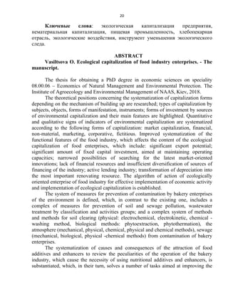 20
Ключевые слова: экологическая капитализация предприятия,
нематериальная капитализация, пищевая промышленность, хлебопекарная
отрасль, экологические воздействия, инструмент уменьшения экологического
следа.
ABSTRACT
Vasiltsova O. Ecological capitalization of food industry enterprises. - The
manuscript.
The thesis for obtaining a PhD degree in economic sciences on speciality
08.00.06 – Economics of Natural Management and Environmental Protection. The
Institute of Agroecology and Environmental Management of NAAS, Kiev, 2018.
The theoretical positions concerning the systematization of capitalization forms
depending on the mechanism of building up are researched; types of capitalization by
subjects, objects, forms of manifestation, instruments; forms of investment by sources
of environmental capitalization and their main features are highlighted. Quantitative
and qualitative signs of indicators of environmental capitalization are systematized
according to the following forms of capitalization: market capitalization, financial,
non-material, marketing, corporative, fictitious. Improved systematization of the
functional features of the food industry, which affects the content of the ecological
capitalization of food enterprises, which include: significant export potential;
significant amount of fixed capital investment, aimed at maintaining operating
capacities; narrowed possibilities of searching for the latest market-oriented
innovations; lack of financial resources and insufficient diversification of sources of
financing of the industry; active lending industry; transformation of depreciation into
the most important renovating resource. The algorithm of action of ecologically
oriented enterprise of food industry for effective implementation of economic activity
and implementation of ecological capitalization is established.
The system of measures for prevention of contamination by bakery enterprises
of the environment is defined, which, in contrast to the existing one, includes a
complex of measures for prevention of soil and sewage pollution, wastewater
treatment by classification and activities groups; and a complex system of methods
and methods for soil clearing (physical: electrochemical, electrokinetic, chemical -
washing method, biological methods: phytoextraction, phytothermation), the
atmosphere (mechanical, physical, chemical, physical and chemical methods), sewage
(mechanical, biological, physical -chemical methods) from contamination of bakery
enterprises.
The systematization of causes and consequences of the attraction of food
additives and enhancers to review the peculiarities of the operation of the bakery
industry, which cause the necessity of using nutritional additives and enhancers, is
substantiated, which, in their turn, solves a number of tasks aimed at improving the
 