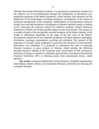 21
efficient functioning of the bakery industry. It is proposed to systematize measures on
the effective use of eco-technologies through the introduction of specialized eco-
production programs in the bakery enterprises, which includes such measures for the
application of eco-technologies in baking enterprises: development of the system of
ecological management of the enterprise, establishment of correspondence between
energy costs and total production, development of optimal operating modes of baking
ovens, narrowing the tolerance interval for defective products, project Reference
production of bread with all the possible impacts on the environment. The essence of
a number of goals of the ecologically oriented enterprise of the bakery industry in the
market is determined depending on the stage of the life cycle of the bakery:
development, production of raw materials, production of bakery products, packaging,
distribution, exchange, consumption, recycling and utilization. The research of the
experience of foreign "green companies" concerning the attraction of environmental
innovations was conducted. It is proposed to systematize the tools of attracting
financial resources to green projects in Ukraine, which includes the following
possible measures: lending to the Ukrainian bank, involvement of EPC-contractors,
formation of energy co-operatives, obtaining «green bonds», investing in International
Financial Institutions (IFI) in obtaining grants from international donors, credit
agencies.
Key words: ecological capitalization of the enterprise, intangible capitalization,
food industry, bakery industry, environmental influences, instrument for reducing the
ecological footprint.
 