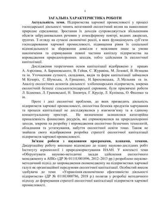 1
ЗАГАЛЬНА ХАРАКТЕРИСТИКА РОБОТИ
Актуальність теми. Підприємства харчової промисловості у процесі
господарської діяльності чинять негативний екологічний вплив на навколишнє
природне середовище. Зростання їх доходів супроводжується збільшенням
обсягів забруднювальних речовин у атмосферному повітрі, водних джерелах,
ґрунтах. З огляду на сучасні економічні реаліі, в яких функціонують суб’єкти
господарювання харчової промисловості, підвищення рівня їх соціальної
відповідальності за збереження довкілля є можливим лише за умови
накопичення та спрямування певної частини капіталу підприємства на
впровадження природоохоронних заходів, тобто здійснення їх екологічної
капіталізації.
Дослідження теоретичних основ капіталізації відображено у працях
А. Азріліяна, А. Барановського, В. Гейця, С. Журавіна, М. Лозової, В. Нємцева
та ін. Уточненням сутності, складових, видів та форм капіталізації займалися
М. Козоріз, С. Шумська, А. Гриценко, Н. Брюховецька, Л. Мельник та ін.
Аналізу екологічних аспектів діяльності хлібопекарських підприємств, зокрема
екологічній безпеці сільськогосподарської сировини, були присвячені роботи
Л. Бідненко, Л. Грановської, Н. Зіновчук, Г. Крусір, Л. Купінець, О. Фесенко та
ін.
Проте і досі екологічні проблеми, до яких призводить діяльність
підприємств харчової промисловості, екологічна безпека продуктів харчування
та процеси капіталізації не досліджувалися у взаємозв’язку та в єдиному
концептуальному просторі. Не визначеною залишилися категорійна
приналежність фінансових ресурсів, які спрямовувалися на природоохоронні
заходи, зокрема на розробку і впровадження екологічно безпечних технологій,
обладнання та устаткування, набуття екологічної освіти тощо. Також не
знайшла свого відображення розробка стратегії екологічної капіталізації
підприємств харчової промисловості.
Зв'язок роботи з науковими програмами, планами, темами.
Дисертаційну роботу виконано відповідно до плану науково-дослідних робіт
Інституту агроекології і природокористування НААН. У контексті теми
«Обґрунтувати науково-методичні засади здійснення екологічного
менеджменту в АПК» (ДР № 0111U001896, 2012–2013 рр.) розроблено науково-
методичний підхід до запровадження екоменедженту на підприємствах харчової
галузі як організаційної передумови екологічної капіталізації. Особистий внесок
здобувача до теми «Управління економічною ефективністю діяльності
підприємств» (ДР № 0118U000786, 2018 р.) полягав у розробці методичного
підходу до формування стратегії екологічної капіталізації підприємств харчової
промисловості.
 