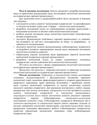 2
Мета й завдання дослідження. Метою дисертації є розробка методичних
засад та практичних рекомендацій щодо застосування екологічної капіталізації
на підприємствах харчової промисловості.
Для досягнення мети в дисертаційній роботі були поставлені й виконані
такі завдання:
• узагальнити сутність поняття "капіталізація підприємства" та ідентифікувати
за низкою системних ознак одну з її форм – «екологічну капіталізацію»;
• розробити методичний підхід до структурування складових капіталізації з
виділенням кількісних та якісних ознак екологічної капіталізації;
• розбити наукові положення щодо екологічної капіталізації нематеріальних
активів підприємства;
• дослідити функціональні особливості харчової промисловості та чинники,
що впливають на суб’єкти господарювання на мікро- та макрорівнях, та
здійснити їх систематизацію;
• дослідити екологічні аспекти функціонування хлібопекарських підприємств
та розробити алгоритм запровадження заходів щодо зменшення негативних
екологічних впливів на довкілля;
• обґрунтувати наукові положення щодо формування стратегії екологічної
капіталізації підприємств харчової промисловості;
• розробити методичний підхід до оцінки економічного потенціалу
підприємства з метою здійснення його екологічної капіталізації.
Об’єктом дослідження є процес запровадження екологічної капіталізації
на підприємствах харчової промисловості.
Предметом дослідження є теоретико-методичні та прикладні положення
екологічної капіталізації на підприємствах харчової промисловості.
Методи дослідження. Теоретичну та методологічну основу дослідження
становлять загальнотеоретичні і фундаментальні положення, принципи
економічної теорії, економіки природокористування та охорони навколишнього
природного середовища, праці провідних вітчизняних і зарубіжних вчених
щодо сутності капіталізації підприємств та аналізу екологічних аспектів
діяльності харчових підприємств. Для виконання поставлених у роботі завдань
використано такі методи досліджень: абстрактно-логічний (розкриття сутності
поняття "капіталізація підприємств" та «екологічна капіталізація»);
структурно-логічний аналіз (аналіз екологічних аспектів діяльності харчових
підприємств, зокрема, хлібопекарських); статистико-економічний
(дослідження сучасного стану хлібопекарських підприємств Вінницької обл.);
системно-структурний та порівняльний аналізи (аналіз наукових підходів та
методів оцінювання екологічної капіталізації); кореляційно-регресійний аналіз
(розрахунок показників ефективності роботи хлібопекарських підприємств);
графічний (презентація економічних показників стану хлібопекарських
підприємств) тощо.
 