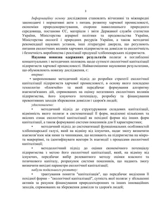 3
Інформаційну основу дослідження становлять вітчизняні та міжнародні
законодавчі і нормативні акти з питань розвитку харчової промисловості,
економіки природокористування, охорони навколишнього природного
середовища, постанови ЄС, матеріали і звіти Державної служби статистки
України, Міністерства аграрної політики та продовольства України,
Міністерства екології і природних ресурсів України, а також методичні
рекомендації наукових установ, інші літературні джерела, що регулюють
питання екологічних впливів харчових підприємств на довкілля та екологічність
і безпечність виробництва і реалізації продукції хлібопекарських підприємств.
Наукова новизна одержаних результатів полягає в поглибленні
концептуальних і методичних положень щодо сутності екологічної капіталізації
підприємств харчової промисловості. Найвагомішими науковими результатами,
що обумовлюють новизну дослідження, є:
вперше:
• запропоновано методичний підхід до розробки стратегії екологічної
капіталізації підприємств харчової промисловості, в основу якого покладено
технологію «блокчейн» та який передбачає формування алгоритму
взаємозв'язаних дій, спрямованих на оцінку негативних екологічних впливів
підприємства, його існуючого потенціалу, розробку та фінансування
превентивних заходів збереження довкілля і здоров'я людей;
удосконалено:
• методичний підхід до структурування складових капіталізації,
відмінність якого полягає в систематизації її форм, виділенні кількісних та
якісних ознак екологічної капіталізації як похідної форми від інших форм
капіталізації, а також формуванні системи показників для її характеристики;
• методичний підхід до систематизації функціональних особливостей
хлібопекарської галузі, який на відміну від існуючих, надає змогу визначити
взаємозв’язок між ними та чинниками, що впливають на підприємства на мікро-
та макрорівні, та ідентифікувати вектори їх взаємодії з процесами екологічної
капіталізації;
• методологічний підхід до оцінки економічного потенціалу
підприємства з метою його екологічної капіталізації, який, на відміну від
існуючих, передбачає вибір релевантного методу оцінки власного та
позичкового капіталу, розрахунок системи показників, що надають змогу
визначити вихідні параметри екологічної капіталізації;
набули подальшого розвитку:
• трактування поняття "капіталізація", що передбачає виділення її
похідної форми – "екологічної капіталізації", сутність якої полягає у збільшенні
активів за рахунок фінансування природоохоронних та інших інноваційних
заходів, спрямованих на збереження довкілля та здоров'я людей;
 