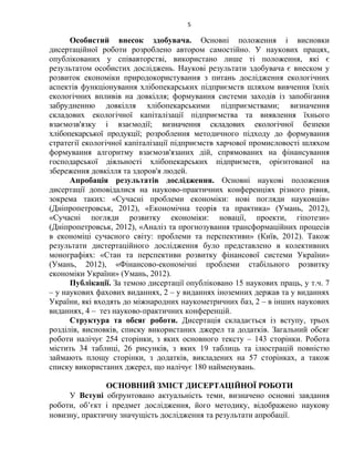 5
Особистий внесок здобувача. Основні положення і висновки
дисертаційної роботи розроблено автором самостійно. У наукових працях,
опублікованих у співавторстві, використано лише ті положення, які є
результатом особистих досліджень. Наукові результати здобувача є внеском у
розвиток економіки природокористування з питань дослідження екологічних
аспектів функціонування хлібопекарських підприємств шляхом вивчення їхніх
екологічних впливів на довкілля; формування системи заходів із запобігання
забрудненню довкілля хлібопекарськими підприємствами; визначення
складових екологічної капіталізації підприємства та виявлення їхнього
взаємозв'язку і взаємодії; визначення складових екологічної безпеки
хлібопекарської продукції; розроблення методичного підходу до формування
стратегії екологічної капіталізації підприємств харчової промисловості шляхом
формування алгоритму взаємозв'язаних дій, спрямованих на фінансування
господарської діяльності хлібопекарських підприємств, орієнтованої на
збереження довкілля та здоров'я людей.
Апробація результатів дослідження. Основні наукові положення
дисертації доповідалися на науково-практичних конференціях різного рівня,
зокрема таких: «Сучасні проблеми економіки: нові погляди науковців»
(Дніпропетровськ, 2012), «Економічна теорія та практика» (Умань, 2012),
«Сучасні погляди розвитку економіки: новації, проекти, гіпотези»
(Дніпропетровськ, 2012), «Аналіз та прогнозування трансформаційних процесів
в економіці сучасного світу: проблеми та перспективи» (Київ, 2012). Також
результати дистертаційного дослідження було представлено в колективних
монографіях: «Стан та перспективи розвитку фінансової системи України»
(Умань, 2012), «Фінансово-економічні проблеми стабільного розвитку
економіки України» (Умань, 2012).
Публікації. За темою дисертації опубліковано 15 наукових праць, у т.ч. 7
– у наукових фахових виданнях, 2 – у виданнях іноземних держав та у виданнях
України, які входять до міжнародних наукометричних баз, 2 – в інших наукових
виданнях, 4 – тез науково-практичних конференцій.
Структура та обсяг роботи. Дисертація складається із вступу, трьох
розділів, висновків, списку використаних джерел та додатків. Загальний обсяг
роботи налічує 254 сторінки, з яких основного тексту – 143 сторінки. Робота
містить 34 таблиці, 26 рисунків, з яких 19 таблиць та ілюстрацій повністю
займають площу сторінки, з додатків, викладених на 57 сторінках, а також
списку використаних джерел, що налічує 180 найменувань.
ОСНОВНИЙ ЗМІСТ ДИСЕРТАЦІЙНОЇ РОБОТИ
У Вступі обґрунтовано актуальність теми, визначено основні завдання
роботи, об’єкт і предмет дослідження, його методику, відображено наукову
новизну, практичну значущість дослідження та результати апробації.
 