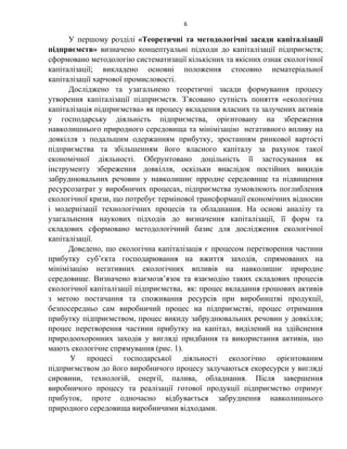 6
У першому розділі «Теоретичні та методологічні засади капіталізації
підприємств» визначено концептуальні підходи до капіталізації підприємств;
сформовано методологію систематизації кількісних та якісних ознак екологічної
капіталізації; викладено основні положення стосовно нематеріальної
капіталізації харчової промисловості.
Досліджено та узагальнено теоретичні засади формування процесу
утворення капіталізації підприємств. З’ясовано сутність поняття «екологічна
капіталізація підприємства» як процесу вкладення власних та залучених активів
у господарську діяльність підприємства, орієнтовану на збереження
навколишнього природного середовища та мінімізацію негативного впливу на
довкілля з подальшим одержанням прибутку, зростанням ринкової вартості
підприємства та збільшенням його власного капіталу за рахунок такої
економічної діяльності. Обґрунтовано доцільність її застосування як
інструменту збереження довкілля, оскільки внаслідок постійних викидів
забруднювальних речовин у навколишнє прродне середовище та підвищення
ресурсозатрат у виробничих процесах, підприємства зумовлюють поглиблення
екологічної кризи, що потребує термінової трансформації економічних відносин
і модернізації технологічних процесів та обладнання. На основі аналізу та
узагальнення наукових підходів до визначення капіталізації, її форм та
складових сформовано методологічний базис для дослідження екологічної
капіталізації.
Доведено, що екологічна капіталізація є процесом перетворення частини
прибутку суб’єкта господарювання на вжиття заходів, спрямованих на
мінімізацію негативних екологічних впливів на навколишнє природне
середовище. Визначено взаємозв’язок та взаємодію таких складових процесів
екологічної капіталізації підприємства, як: процес вкладання грошових активів
з метою постачання та споживання ресурсів при виробництві продукції,
безпосередньо сам виробничий процес на підприємстві, процес отримання
прибутку підприємством, процес викиду забруднювальних речовин у довкілля;
процес перетворення частини прибутку на капітал, виділений на здійснення
природоохоронних заходів у вигляді придбання та використання активів, що
мають екологічне спрямування (рис. 1).
У процесі господарської діяльності екологічно орієнтованим
підприємством до його виробничого процесу залучаються екоресурси у вигляді
сировини, технологій, енергії, палива, обладнання. Після завершення
виробничого процесу та реалізації готової продукції підприємство отримує
прибуток, проте одночасно відбувається забруднення навколишнього
природного середовища виробничими відходами.
 