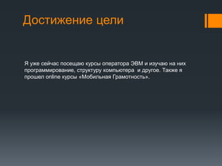 Достижение цели
Я уже сейчас посещаю курсы оператора ЭВМ и изучаю на них
программирование, структуру компьютера и другое. Также я
прошел online курсы «Мобильная Грамотность».
 
