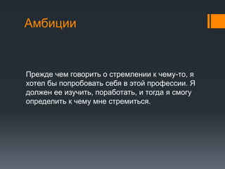 Амбиции
Прежде чем говорить о стремлении к чему-то, я
хотел бы попробовать себя в этой профессии. Я
должен ее изучить, поработать, и тогда я смогу
определить к чему мне стремиться.
 