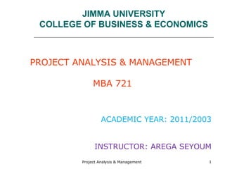 Project Analysis & Management 1
JIMMA UNIVERSITY
COLLEGE OF BUSINESS & ECONOMICS
PROJECT ANALYSIS & MANAGEMENT
MBA 721
ACADEMIC YEAR: 2011/2003
INSTRUCTOR: AREGA SEYOUM
 